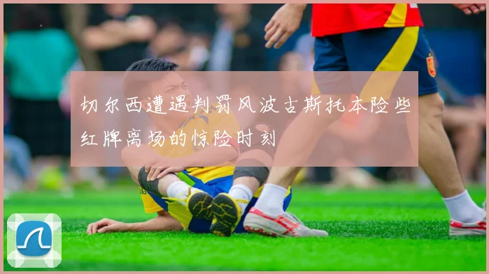 切尔西遭遇判罚风波古斯托本险些红牌离场的惊险时刻