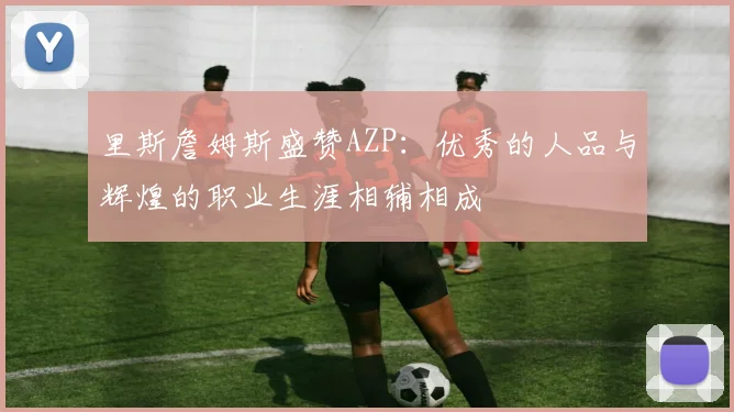里斯詹姆斯盛赞AZP：优秀的人品与辉煌的职业生涯相辅相成