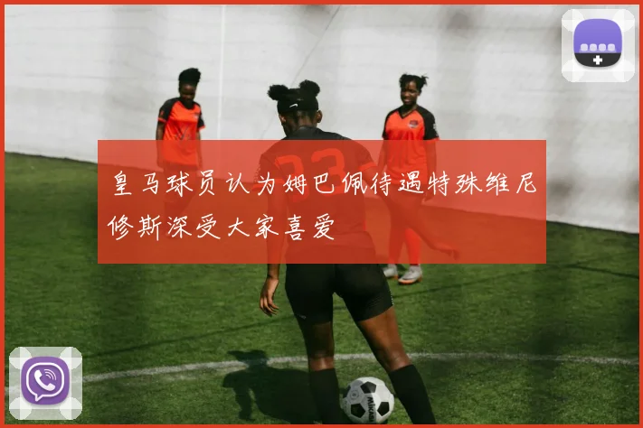 皇马球员认为姆巴佩待遇特殊维尼修斯深受大家喜爱