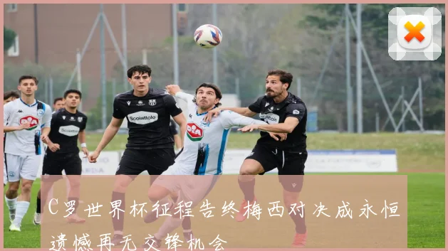 C罗世界杯征程告终梅西对决成永恒遗憾再无交锋机会