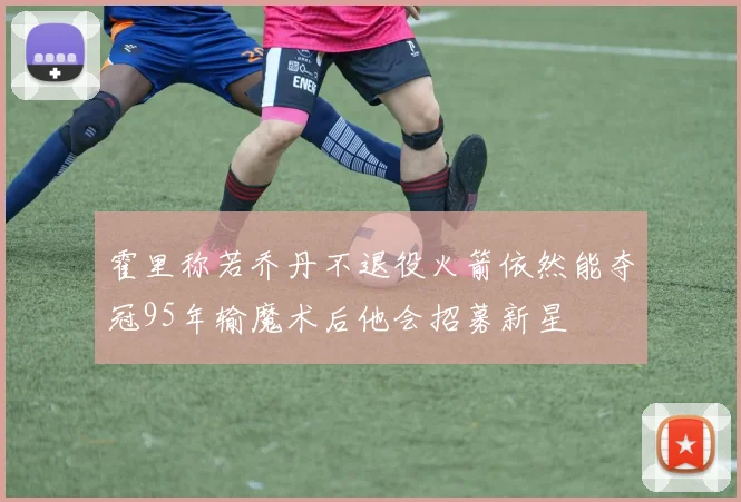 霍里称若乔丹不退役火箭依然能夺冠95年输魔术后他会招募新星
