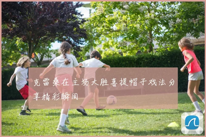 克雷桑在主场大胜喜提帽子戏法分享精彩瞬间