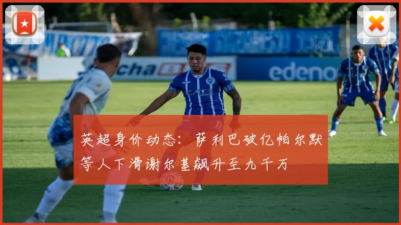 英超身价动态：萨利巴破亿帕尔默等人下滑谢尔基飙升至九千万