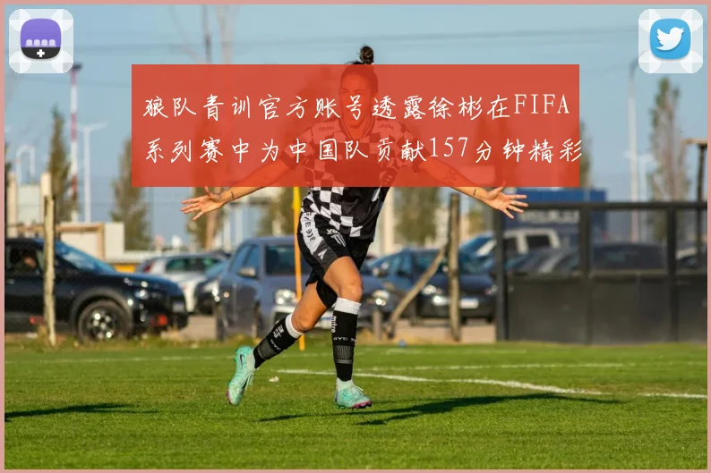 狼队青训官方账号透露徐彬在FIFA系列赛中为中国队贡献157分钟精彩表现