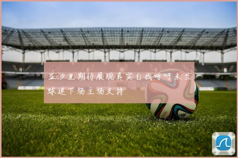 亚沙里期待展现真实自我呼吁米兰球迷下场主场支持