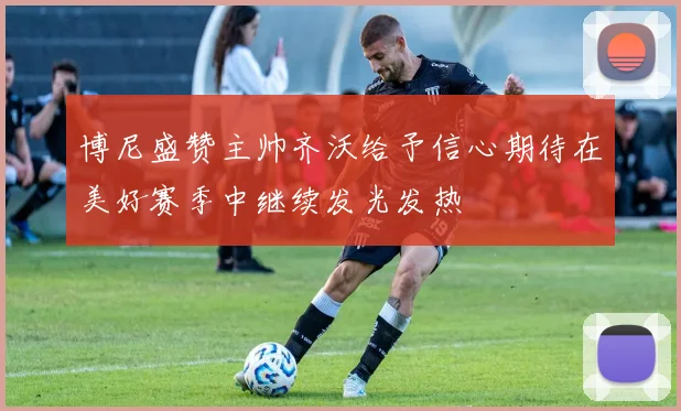 博尼盛赞主帅齐沃给予信心期待在美好赛季中继续发光发热