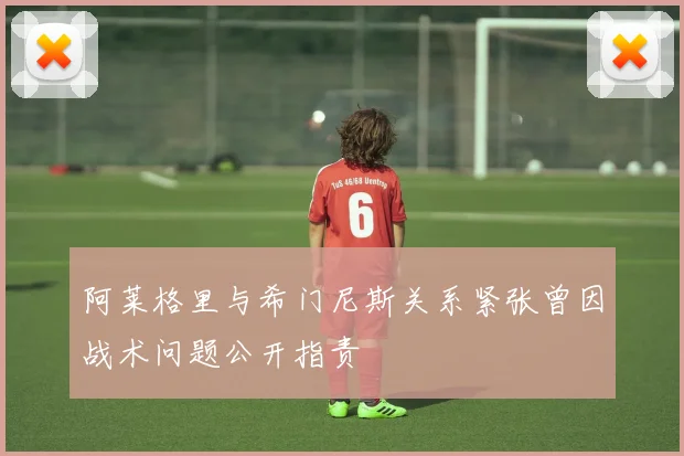 阿莱格里与希门尼斯关系紧张曾因战术问题公开指责