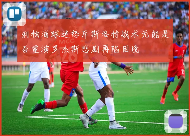 利物浦球迷怒斥斯洛特战术无能是否重演罗杰斯悲剧再陷困境