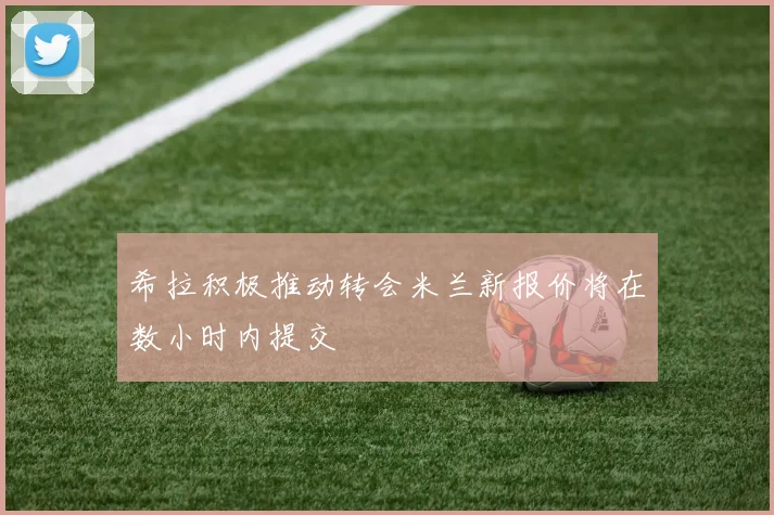 希拉积极推动转会米兰新报价将在数小时内提交