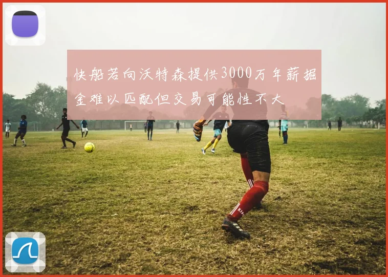 快船若向沃特森提供3000万年薪掘金难以匹配但交易可能性不大