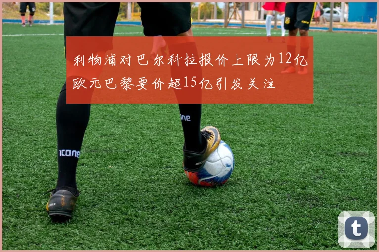 利物浦对巴尔科拉报价上限为12亿欧元巴黎要价超15亿引发关注
